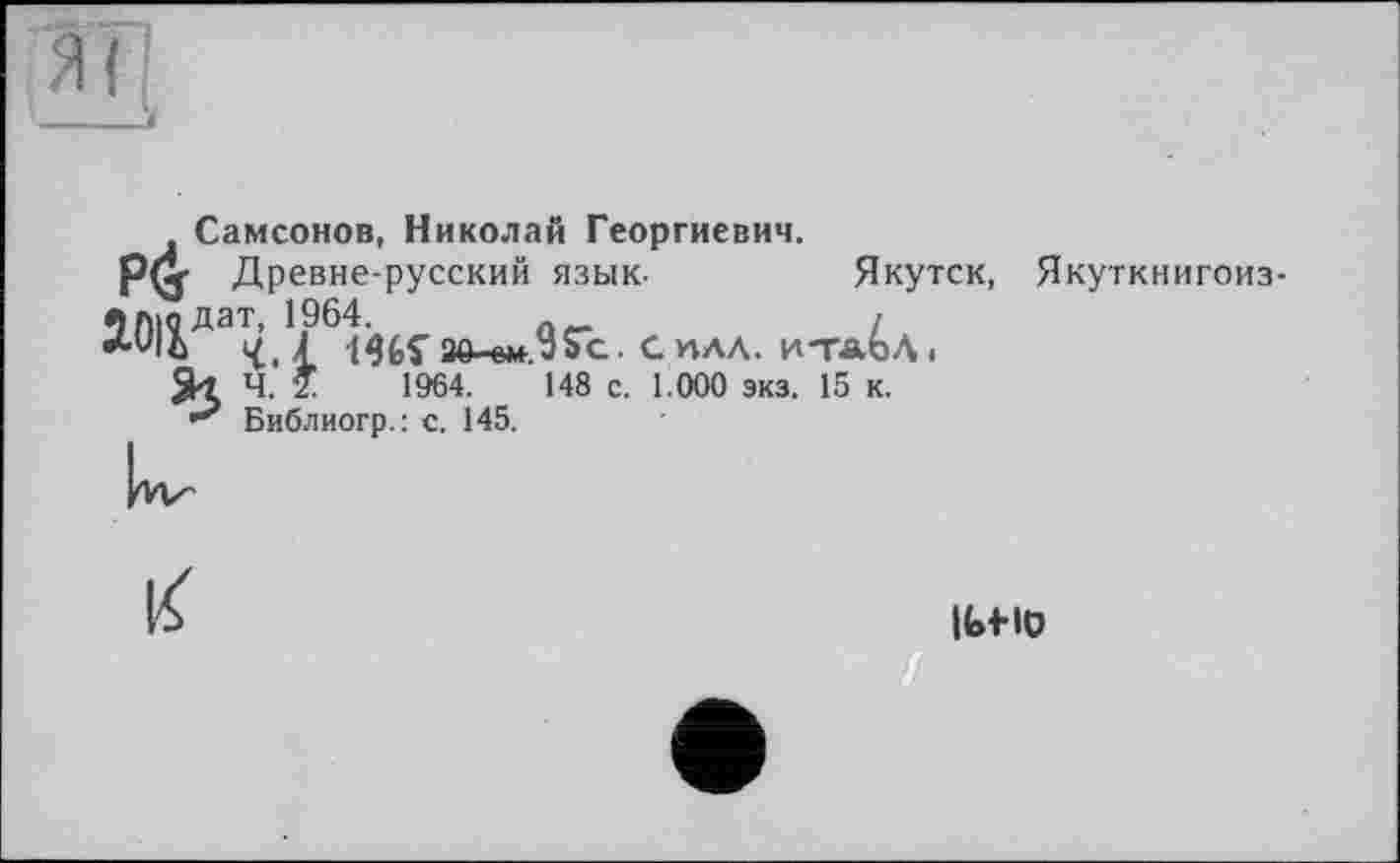 ﻿Самсонов, Николай Георгиевич.
рф Древне-русский язык-	Якутск, Якуткн
2.0ііда^,1/6і<їИз0-ем-.95с. силл. и-тл^Л, ч. *	1964.	148 с. 1.000 экз. 15 к.
Библиогр.: с. 145.